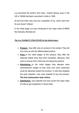 52
Lux launched the world`s first mass –market beauty soup in the
US in 1924& had been Launched in India in 1929.
At the time there was only one competitor of lux, which was from
its own brand ―Lifeboy‖
In the initial stage Lux was introduced in the major cities of INDIA
like Calcutta, Mumbai.ect
The Lux MARKET STRATEGIES in the initial stages:
Product they offer only on product in the market. They did
not come up with the differentiated product.
Price in the initial stages of the product, they offer the
relatively higher price than their competitor. Because, they
want to recover their initial cost of making the product
Advertising In the initial stages they allocate more
advertisement budget so that more and more customers
could be attracted toward the product. In ads they targeted
the early adopters, who were readiest to buy the product.
The first ambassador leela chitins.
Distribution was selected and only covers the major cities
of India to get recognition in those cities.
 