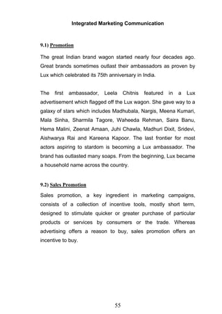 55
Integrated Marketing Communication
9.1) Promotion
The great Indian brand wagon started nearly four decades ago.
Great brands sometimes outlast their ambassadors as proven by
Lux which celebrated its 75th anniversary in India.
The first ambassador, Leela Chitnis featured in a Lux
advertisement which flagged off the Lux wagon. She gave way to a
galaxy of stars which includes Madhubala, Nargis, Meena Kumari,
Mala Sinha, Sharmila Tagore, Waheeda Rehman, Saira Banu,
Hema Malini, Zeenat Amaan, Juhi Chawla, Madhuri Dixit, Sridevi,
Aishwarya Rai and Kareena Kapoor. The last frontier for most
actors aspiring to stardom is becoming a Lux ambassador. The
brand has outlasted many soaps. From the beginning, Lux became
a household name across the country.
9.2) Sales Promotion
Sales promotion, a key ingredient in marketing campaigns,
consists of a collection of incentive tools, mostly short term,
designed to stimulate quicker or greater purchase of particular
products or services by consumers or the trade. Whereas
advertising offers a reason to buy, sales promotion offers an
incentive to buy.
 