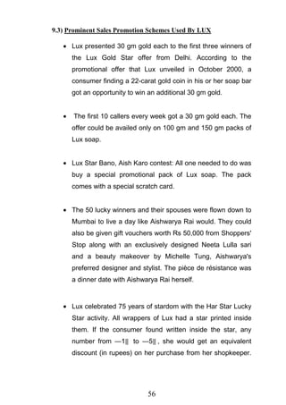 56
9.3) Prominent Sales Promotion Schemes Used By LUX
Lux presented 30 gm gold each to the first three winners of
the Lux Gold Star offer from Delhi. According to the
promotional offer that Lux unveiled in October 2000, a
consumer finding a 22-carat gold coin in his or her soap bar
got an opportunity to win an additional 30 gm gold.
The first 10 callers every week got a 30 gm gold each. The
offer could be availed only on 100 gm and 150 gm packs of
Lux soap.
Lux Star Bano, Aish Karo contest: All one needed to do was
buy a special promotional pack of Lux soap. The pack
comes with a special scratch card.
The 50 lucky winners and their spouses were flown down to
Mumbai to live a day like Aishwarya Rai would. They could
also be given gift vouchers worth Rs 50,000 from Shoppers'
Stop along with an exclusively designed Neeta Lulla sari
and a beauty makeover by Michelle Tung, Aishwarya's
preferred designer and stylist. The pièce de résistance was
a dinner date with Aishwarya Rai herself.
Lux celebrated 75 years of stardom with the Har Star Lucky
Star activity. All wrappers of Lux had a star printed inside
them. If the consumer found written inside the star, any
number from ―1‖ to ―5‖ , she would get an equivalent
discount (in rupees) on her purchase from her shopkeeper.
 