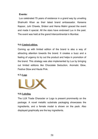 58
Events:
Lux celebrated 75 years of existence in a grand way by unveiling
Shahrukh Khan as their latest brand ambassador. Kareena
Kapoor, Juhi Chawla, Sridevi and Hema Malini graced the event
and made it special. All the stars have endorsed Lux in the past.
The event was held at the grand Intercontinental in Mumbai.
9.6) Limited edition:
Coming up with limited edition of the brand is also a way of
attracting attention towards the brand. It creates a buzz and a
feeling of urgency to try out the product and helps in promotion of
the brand. This strategy was also implemented by Lux by bringing
out limited editions like Chocolate Seduction, Aromatic Glow,
Festive Glow and Haute Pink.
9.7) Logo
9.8) Labeling
The LUX Trade Character or Logo is present prominently on the
package. A novel metallic substrate packaging showcases the
ingredients, and a female model is shown on the pack. Also
displayed graphically are the key ingredients.
 