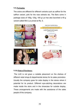 59
9.9) Packaging
The colors are different for different variants such as saffron for the
saffron variant, pink for the rose extracts etc. The Bars come in
package sizes of 100g, 120g, 150 g Lux has also launched a 45 g
variant called Mini Lux priced at Rs. 5.
9.10) Point of Purchases:
The LUX is not given a notable placement on the shelves of
different retail shops & departmental stores for its sales promotion.
Usually the company goes for wide display in the stores where it
potential for its product. Different eye-catching decorations are
made inside the store and in the showcase for outside display.
These arrangements are made with the assistance of the sales
people of the company.
 
