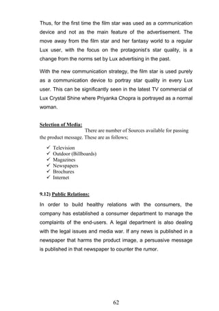 62
Thus, for the first time the film star was used as a communication
device and not as the main feature of the advertisement. The
move away from the film star and her fantasy world to a regular
Lux user, with the focus on the protagonist‗s star quality, is a
change from the norms set by Lux advertising in the past.
With the new communication strategy, the film star is used purely
as a communication device to portray star quality in every Lux
user. This can be significantly seen in the latest TV commercial of
Lux Crystal Shine where Priyanka Chopra is portrayed as a normal
woman.
Selection of Media:
There are number of Sources available for passing
the product message. These are as follows;
 Television
 Outdoor (Billboards)
 Magazines
 Newspapers
 Brochures
 Internet
9.12) Public Relations:
In order to build healthy relations with the consumers, the
company has established a consumer department to manage the
complaints of the end-users. A legal department is also dealing
with the legal issues and media war. If any news is published in a
newspaper that harms the product image, a persuasive message
is published in that newspaper to counter the rumor.
 