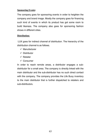 63
Sponsoring Events:
The company goes for sponsoring events in order to heighten the
company and brand image. Mostly the company goes for financing
such kind of events in which its product has got some room to
build likeness. The company also goes for sponsoring fashion
shows in different cities.
Distribution:
LUX goes for indirect channel of distribution. The hierarchy of the
distribution channel is as follows.
 Manufacturer
 Distributor
 Retailer
 Consumer
In order to reach remote areas, a distributor engages a sub-
distributor for a small area. The company is directly linked with the
main distributor and the sub-distributor has no such direct contact
with the company. The company provides the Life Buoy inventory
to the main distributor that is further dispatched to retailers and
sub-distributors.
 