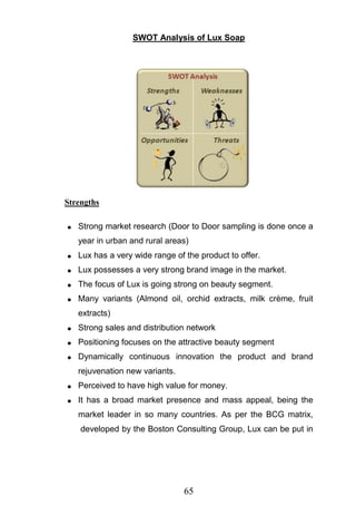 65
SWOT Analysis of Lux Soap
Strengths
Strong market research (Door to Door sampling is done once a
year in urban and rural areas)
Lux has a very wide range of the product to offer.
Lux possesses a very strong brand image in the market.
The focus of Lux is going strong on beauty segment.
Many variants (Almond oil, orchid extracts, milk crème, fruit
extracts)
Strong sales and distribution network
Positioning focuses on the attractive beauty segment
Dynamically continuous innovation the product and brand
rejuvenation new variants.
Perceived to have high value for money.
It has a broad market presence and mass appeal, being the
market leader in so many countries. As per the BCG matrix,
developed by the Boston Consulting Group, Lux can be put in
 