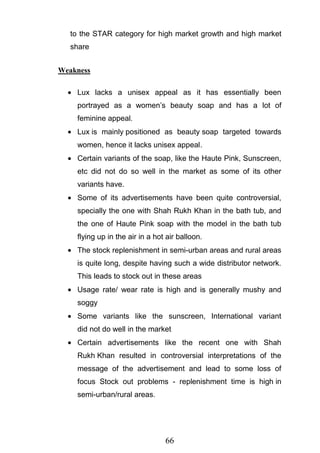 66
to the STAR category for high market growth and high market
share
Weakness
Lux lacks a unisex appeal as it has essentially been
portrayed as a women‘s beauty soap and has a lot of
feminine appeal.
Lux is mainly positioned as beauty soap targeted towards
women, hence it lacks unisex appeal.
Certain variants of the soap, like the Haute Pink, Sunscreen,
etc did not do so well in the market as some of its other
variants have.
Some of its advertisements have been quite controversial,
specially the one with Shah Rukh Khan in the bath tub, and
the one of Haute Pink soap with the model in the bath tub
flying up in the air in a hot air balloon.
The stock replenishment in semi-urban areas and rural areas
is quite long, despite having such a wide distributor network.
This leads to stock out in these areas
Usage rate/ wear rate is high and is generally mushy and
soggy
Some variants like the sunscreen, International variant
did not do well in the market
Certain advertisements like the recent one with Shah
Rukh Khan resulted in controversial interpretations of the
message of the advertisement and lead to some loss of
focus Stock out problems - replenishment time is high in
semi-urban/rural areas.
 
