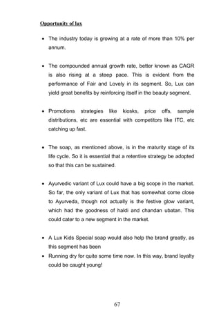 67
Opportunity of lux
The industry today is growing at a rate of more than 10% per
annum.
The compounded annual growth rate, better known as CAGR
is also rising at a steep pace. This is evident from the
performance of Fair and Lovely in its segment. So, Lux can
yield great benefits by reinforcing itself in the beauty segment.
Promotions strategies like kiosks, price offs, sample
distributions, etc are essential with competitors like ITC, etc
catching up fast.
The soap, as mentioned above, is in the maturity stage of its
life cycle. So it is essential that a retentive strategy be adopted
so that this can be sustained.
Ayurvedic variant of Lux could have a big scope in the market.
So far, the only variant of Lux that has somewhat come close
to Ayurveda, though not actually is the festive glow variant,
which had the goodness of haldi and chandan ubatan. This
could cater to a new segment in the market.
A Lux Kids Special soap would also help the brand greatly, as
this segment has been
Running dry for quite some time now. In this way, brand loyalty
could be caught young!
 
