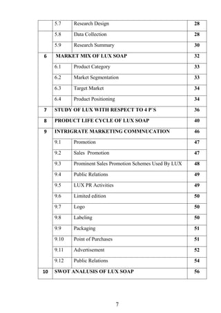 7
5.7 Research Design 28
5.8 Data Collection 28
5.9 Research Summary 30
6 MARKET MIX OF LUX SOAP 32
6.1 Product Category 33
6.2 Market Segmentation 33
6.3 Target Market 34
6.4 Product Positioning 34
7 STUDY OF LUX WITH RESPECT TO 4 P`S 36
8 PRODUCT LIFE CYCLE OF LUX SOAP 40
9 INTRIGRATE MARKETING COMMNUCATION 46
9.1 Promotion 47
9.2 Sales Promotion 47
9.3 Prominent Sales Promotion Schemes Used By LUX 48
9.4 Public Relations 49
9.5 LUX PR Activities 49
9.6 Limited edition 50
9.7 Logo 50
9.8 Labeling 50
9.9 Packaging 51
9.10 Point of Purchases 51
9.11 Advertisement 52
9.12 Public Relations 54
10 SWOT ANALUSIS OF LUX SOAP 56
 