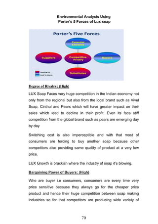 70
Environmental Analysis Using
Porter’s 5 Forces of Lux soap
Degree of Rivalry: (High)
LUX Soap Faces very huge competition in the Indian economy not
only from the regional but also from the local brand such as Vivel
Soap, Cinthol and Pears which will have greater impact on their
sales which lead to decline in their profit. Even its face stiff
competition from the global brand such as pears are emerging day
by day
Switching cost is also imperceptible and with that most of
consumers are forcing to buy another soap because other
competitors also providing same quality of product at a very low
price.
LUX Growth is brackish where the industry of soap it‘s blowing.
Bargaining Power of Buyers: (High)
Who are buyer i.e consumers, consumers are every time very
price sensitive because they always go for the cheaper price
product and hence their huge competition between soap making
industries so for that competitors are producing wide variety of
 