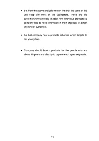 75
So, from the above analysis we can find that the users of the
Lux soap are most of the youngsters. These are the
customers who are easy to adopt new innovative products so
company has to keep innovation in their products to attract
this kind of customers.
So that company has to promote schemes which targets to
the youngsters.
Company should launch products for the people who are
above 40 years and also try to capture each age‘s segments.
 