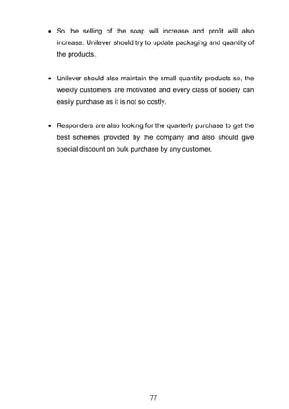 77
So the selling of the soap will increase and profit will also
increase. Unilever should try to update packaging and quantity of
the products.
Unilever should also maintain the small quantity products so, the
weekly customers are motivated and every class of society can
easily purchase as it is not so costly.
Responders are also looking for the quarterly purchase to get the
best schemes provided by the company and also should give
special discount on bulk purchase by any customer.
 
