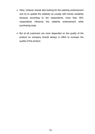 79
Here, Unilever should also looking for the celebrity endorsement
and try to update the celebrity as usually with trends variability
because according to the respondents, more than 30%
respondents influence the celebrity endorsement while
purchasing soap.
But at all customers are more depended on the quality of the
product so company should always in effort to increase the
quality of the product.
 