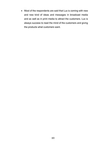 89
Most of the respondents are said that Lux is coming with new
and new kind of ideas and messages in broadcast media
and as well as in print media to attract the customers. Lux is
always success to read the mind of the customers and giving
the products what customers want.
 