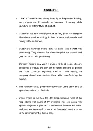 94
SUGGESTION
―LUX‖ Is Generic Brand Widely Used By all Segment of Society,
so company should consider all segment of society while
launching its different type of product.
Customer like best quality product on any price, so company
should use latest technology to their products and provide best
quality to the customers.
Customer`s behavior always looks for some extra benefit with
purchasing. They demand for affordable price for product and
good schemes with purchasing.
Company targets only youth between 15 to 35 years who are
conscious of beauty and skin but in current scenario all people
are more conscious regarding their skin and beauty, so
company should also consider them while manufacturing the
product.
The company has to give some discounts or offers at the time of
special occasions i.e., festivals.
Visual media is the best for LUX Soap because most of the
respondents well aware of TV programs, Ads give along with
special programs in popular TV channels to increase the sales.
and also people are well known about the celebrity which shows
in the advertisement of the lux soap.
 