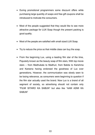 95
During promotional programmers some discount offers while
purchasing large quantity of soaps and free gift coupons shall be
introduced to motivate the consumers.
Most of the people suggested that they would like to see more
attractive package for LUX Soap though the present packing is
good quality.
Most of the people are satisfied with small sized LUX Soap.
Try to reduce the price so that middle class can buy the soap.
From the beginning Lux, using a leading film star of the time,
Popularly known as the beauty soap of film stars, With top movie
stars – from Madhubala to Madhuri, from Babita to Karishma
and Kareena having endorsed the goodness of Lux over
generations, However, the communication was slowly seen to
be losing relevance, as consumers were beginning to question if
the film star actually used the brand. Now Lux is a brand of all
segment of society, so advertising should not contain only
―FILMI SITARO KA SABUN‖ but also like ―AAM ADMI KA
SABUN‖
 