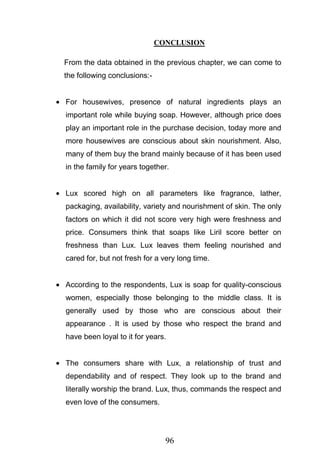 96
CONCLUSION
From the data obtained in the previous chapter, we can come to
the following conclusions:-
For housewives, presence of natural ingredients plays an
important role while buying soap. However, although price does
play an important role in the purchase decision, today more and
more housewives are conscious about skin nourishment. Also,
many of them buy the brand mainly because of it has been used
in the family for years together.
Lux scored high on all parameters like fragrance, lather,
packaging, availability, variety and nourishment of skin. The only
factors on which it did not score very high were freshness and
price. Consumers think that soaps like Liril score better on
freshness than Lux. Lux leaves them feeling nourished and
cared for, but not fresh for a very long time.
According to the respondents, Lux is soap for quality-conscious
women, especially those belonging to the middle class. It is
generally used by those who are conscious about their
appearance . It is used by those who respect the brand and
have been loyal to it for years.
The consumers share with Lux, a relationship of trust and
dependability and of respect. They look up to the brand and
literally worship the brand. Lux, thus, commands the respect and
even love of the consumers.
 