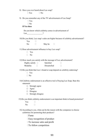 99
8) Have you ever heard about Lux soap?
Yes No
9) Do you remember any of the TV advertisement of Lux Soap?
Yes
No
If Yes then
Do you know which celebrity comes in advertisement of
Lux________________?
10) Do you think, Lux soap`s sales are higher because of celebrity advertisement?
Yes
No May be
11) Dose advertisement influence to buy Lux soup?
Yes
No
12) How much you satisfy with the message of Lux advertisement?
Highly satisfy Satisfied
Modality Dissatisfied
13) Do you think that Lux`s brand or soap depend on celebrity endorsing?
Yes
No
14) Celebrity endorsement is an effective tool of buying Lux Soap. Rate this
statement
□ Strongly agree
□ Agree
□ Disagree
□ Strongly disagree
15) Do you think celebrity endorsement is an important think in brand promotion?
Yes
No
16) According to you, what can be the reason with the companies to choose
celebrities for promoting their products?
Fame
Easy recognition of product
To increase sales and profit
To follow competition
 