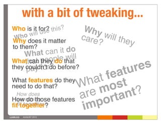 with a bit of tweaking...
 Who is it for? this?
         ill use
                             Why
  W ho w                    care will the
 Why does it matter             ?         y
 to them?
               an it do
     What c le will
 What hat peop that
      t can they do
      pay fo ?
 they couldnʼtrdo before?
                                   ur es
                             fe at
 What features do they
 need to do that?      W m at st
                         h o
 How do those features a
  How does               re rtant?
  everything
  ﬁt together?
 ﬁt together?           im po
LUXR.CO   AUGUST 2012
 
