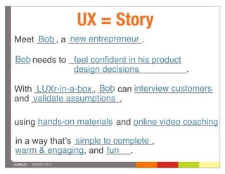 UX = Story
     Bob     new entrepreneur
Meet ____, a _______________.

Bob needs to _______________________
___           feel conﬁdent in his product
              design decisions
              _______________________.

With ____________, ___ can interview customers
      LUXr-in-a-box Bob    ________________
     validate assumptions
and __________________,

using hands-on materials and _________________
      _______________        online video coaching

                simple to complete
in a way thatʼs ________________,
warm & engaging and _____.
______________,         fun
LUXR.CO   AUGUST 2012
 