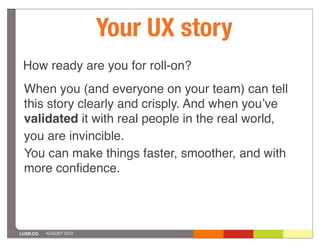 Your UX story
 How ready are you for roll-on?
 When you (and everyone on your team) can tell
 this story clearly and crisply. And when youʼve
 validated it with real people in the real world,
 you are invincible.
 You can make things faster, smoother, and with
 more conﬁdence.




LUXR.CO   AUGUST 2012
 