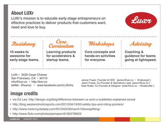 About LUXr
    LUXrʼs mission is to educate early-stage entrepreneurs on
    effective practices to deliver products that customers want,
    need and love to buy.



Residency                       Core                         Workshops                           Advising
                              Curriculum
10 weeks to                  Learning products           Core concepts and                   Coaching &
awesome for                  for accelerators &          hands-on activities                 guidance for teams
early-stage teams.           startup teams.              for everyone.                       going at lightspeed.



    LUXr • 3435 Cesar Chavez
    San Francisco, CA • 94110
                                                       Janice Fraser, Founder & CEO [janice@luxr.co • @clevergirl ]
    info@luxr.co • http://luxr.co                      Jason Fraser, Co-Founder & Operations Lead [jason@luxr.co ]
    twitter: @luxrco • www.facebook.com/LUXrInc        Kate Rutter, Co-Founder & Designer [kate@luxr.co • @katerutter ]


image credits
•   via Ed Lea: http://design.org/blog/difference-between-ux-and-ui-subtleties-explained-cereal
•   http://blog.westendmotorsports.com/2012/04/19/50-safety-tips-and-riding-pointers/
•   http://www.motorcycledaily.com/2010/03/30march10lanesplitting/
•   http://www.ﬂickr.com/photos/pompien/6160278603/
LUXR.CO     AUGUST 2012
 