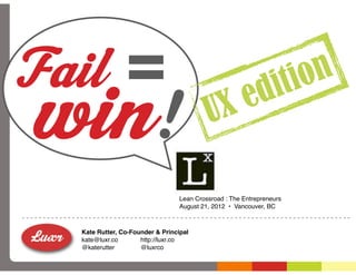 Fail =                                                             on
win!                                          e              di ti
                                           UX

                                  Lean Crossroad : The Entrepreneurs
                                  August 21, 2012 • Vancouver, BC



  Kate Rutter, Co-Founder & Principal
  kate@luxr.co       http://luxr.co
  @katerutter        @luxrco
 