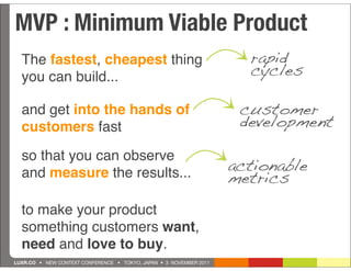 MVP : Minimum Viable Product
  The fastest, cheapest thing
                                                              ⤷       rapid
  you can build...                                                    cycles

  and get into the hands of
                                                              ⤷      customer
  customers fast                                                     development

  so that you can observe                                      ⤷    actionable
  and measure the results...                                        metrics
  to make your product
  something customers want,
  need and love to buy.
LUXR.CO • NEW CONTEXT CONFERENCE • TOKYO, JAPAN • 3 NOVEMBER 2011
 
