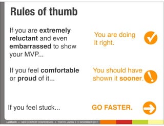 Rules of thumb
  If you are extremely
  reluctant and even
  embarrassed to show
                                                              You are doing
                                                              it right.         ✓
  your MVP...

  If you feel comfortable                                    You should have
  or proud of it...                                          shown it sooner.   !
If you feel stuck...                                        GO FASTER.
                                                                              ➜
LUXR.CO • NEW CONTEXT CONFERENCE • TOKYO, JAPAN • 3 NOVEMBER 2011
 