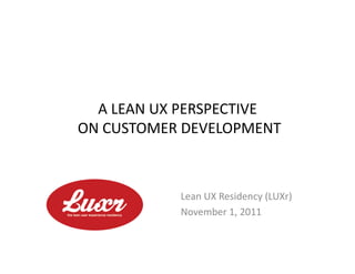 A	
  LEAN	
  UX	
  PERSPECTIVE	
  
	
  ON	
  CUSTOMER	
  DEVELOPMENT	
  



                    Lean	
  UX	
  Residency	
  (LUXr)	
  
                    November	
  1,	
  2011	
  
 