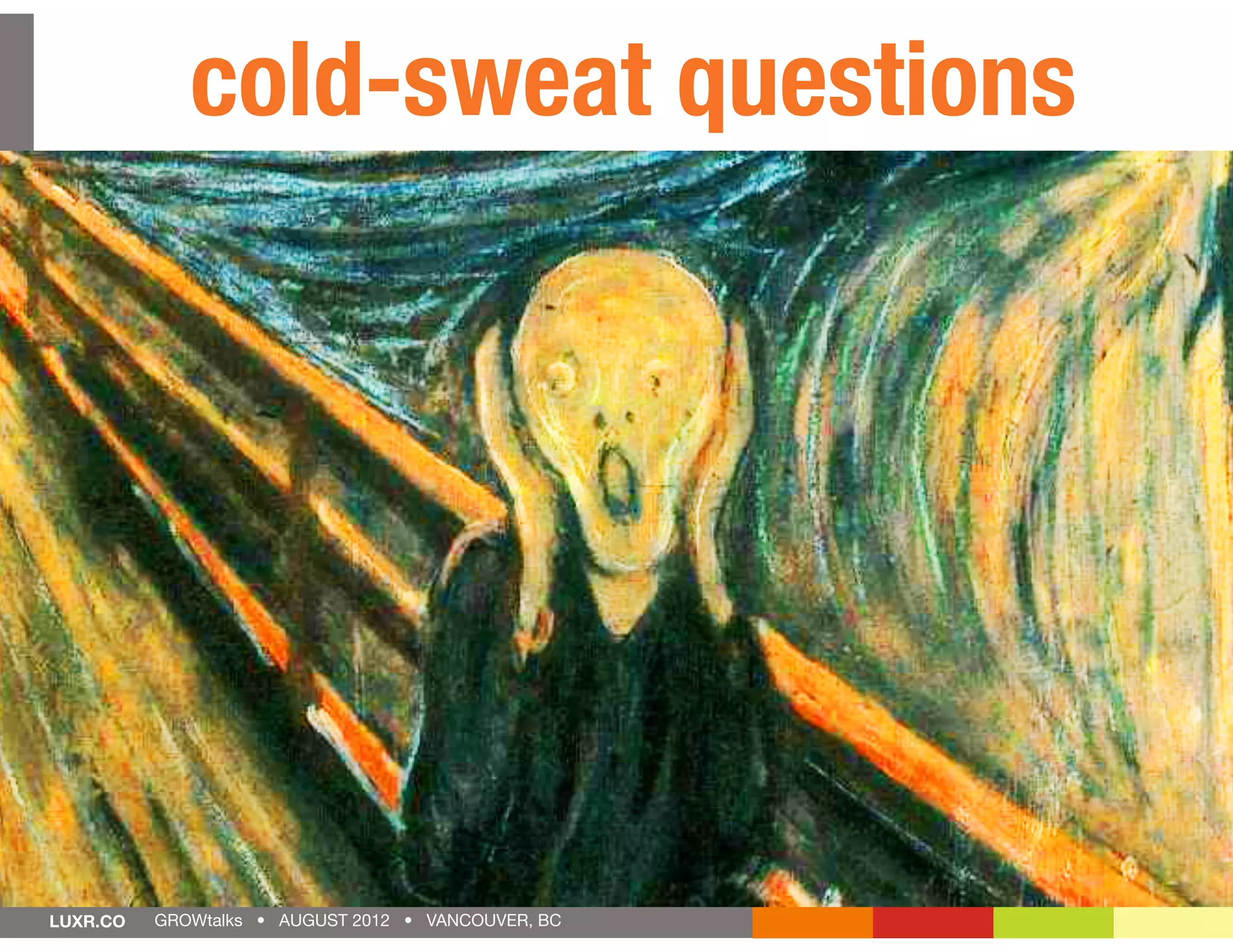 cold-sweat questions
                       use this?                     Why
       will                                         care will the
   Who
                                                        ?         y
                   an it do
           What c le will
           that peop
             ay for?                                            ur es
           p
                                                          fe at
                                                       at st
                                                      h o
                                                    W m
    How does
    everything
                                                      e
                                                    ar ortan     t?
    ﬁt together?
                                                     im p
LUXR.CO   GROWtalks • AUGUST 2012 • VANCOUVER, BC
 