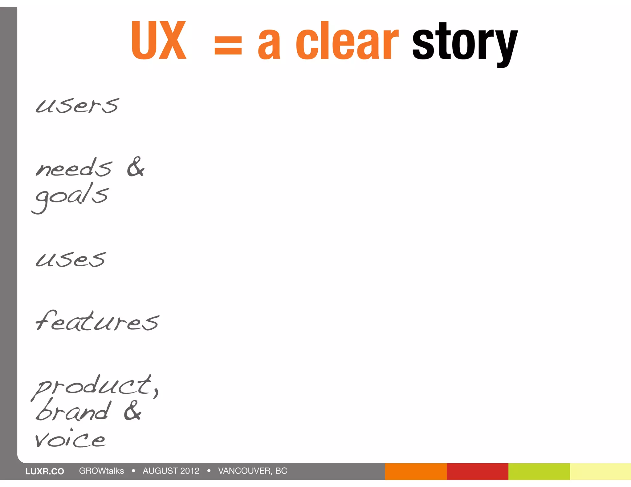 UX = a clear story
 users

 needs &
 goals

 uses

 features

 product,
 brand &
 voice
LUXR.CO   GROWtalks • AUGUST 2012 • VANCOUVER, BC
 