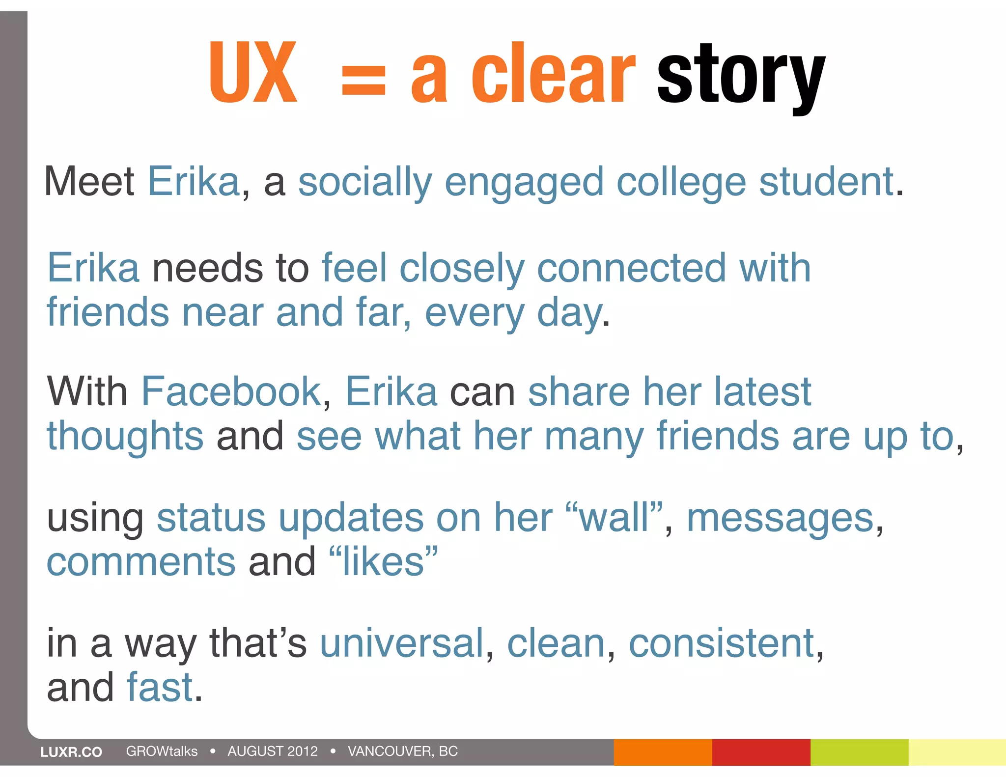 UX = a clear story
Meet Erika, a socially engaged college student.

Erika needs to feel closely connected with
friends near and far, every day.
With Facebook, Erika can share her latest
thoughts and see what her many friends are up to,
using status updates on her “wall”, messages,
comments and “likes”
in a way thatʼs universal, clean, consistent,
and fast.
LUXR.CO   GROWtalks • AUGUST 2012 • VANCOUVER, BC
 