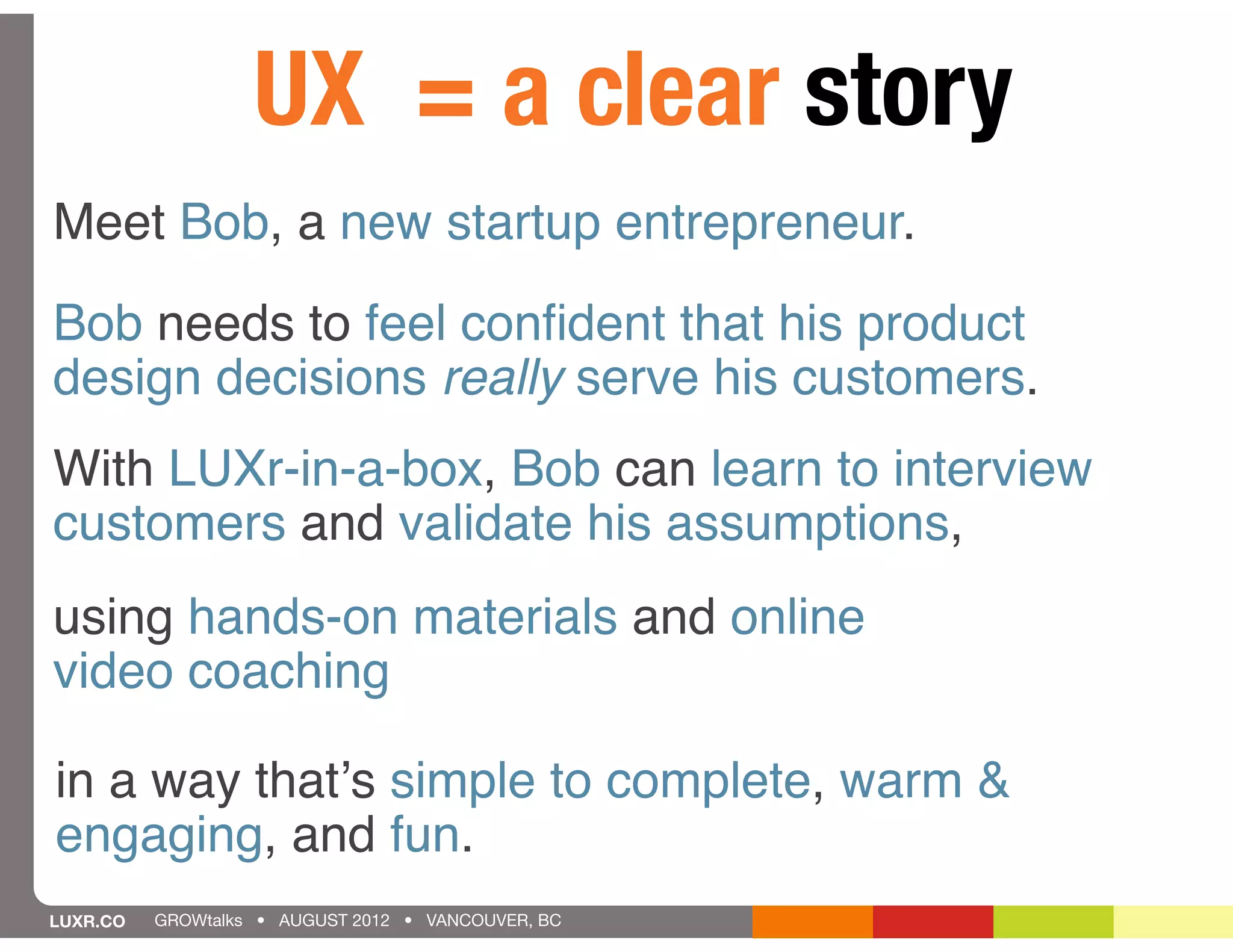 UX = a clear story
Meet Bob, a new startup entrepreneur.

Bob needs to feel conﬁdent that his product
design decisions really serve his customers.
With LUXr-in-a-box, Bob can learn to interview
customers and validate his assumptions,
using hands-on materials and online
video coaching

in a way thatʼs simple to complete, warm &
engaging, and fun.
LUXR.CO   GROWtalks • AUGUST 2012 • VANCOUVER, BC
 