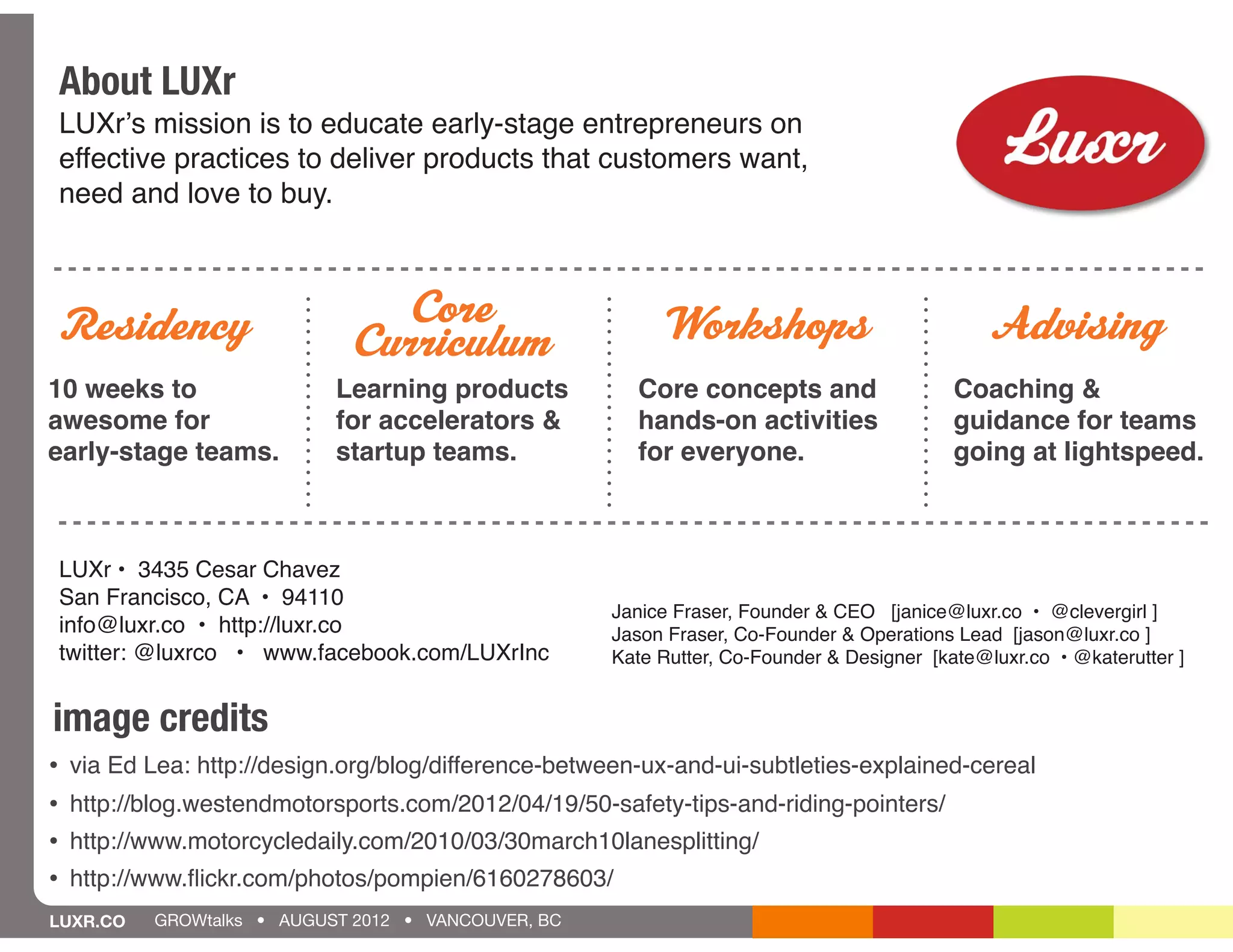 About LUXr
    LUXrʼs mission is to educate early-stage entrepreneurs on
    effective practices to deliver products that customers want,
    need and love to buy.



Residency                       Core                         Workshops                           Advising
                              Curriculum
10 weeks to                  Learning products           Core concepts and                   Coaching &
awesome for                  for accelerators &          hands-on activities                 guidance for teams
early-stage teams.           startup teams.              for everyone.                       going at lightspeed.



    LUXr • 3435 Cesar Chavez
    San Francisco, CA • 94110
                                                       Janice Fraser, Founder & CEO [janice@luxr.co • @clevergirl ]
    info@luxr.co • http://luxr.co                      Jason Fraser, Co-Founder & Operations Lead [jason@luxr.co ]
    twitter: @luxrco • www.facebook.com/LUXrInc        Kate Rutter, Co-Founder & Designer [kate@luxr.co • @katerutter ]


image credits
•   via Ed Lea: http://design.org/blog/difference-between-ux-and-ui-subtleties-explained-cereal
•   http://blog.westendmotorsports.com/2012/04/19/50-safety-tips-and-riding-pointers/
•   http://www.motorcycledaily.com/2010/03/30march10lanesplitting/
•   http://www.ﬂickr.com/photos/pompien/6160278603/
LUXR.CO     GROWtalks • AUGUST 2012 • VANCOUVER, BC
 