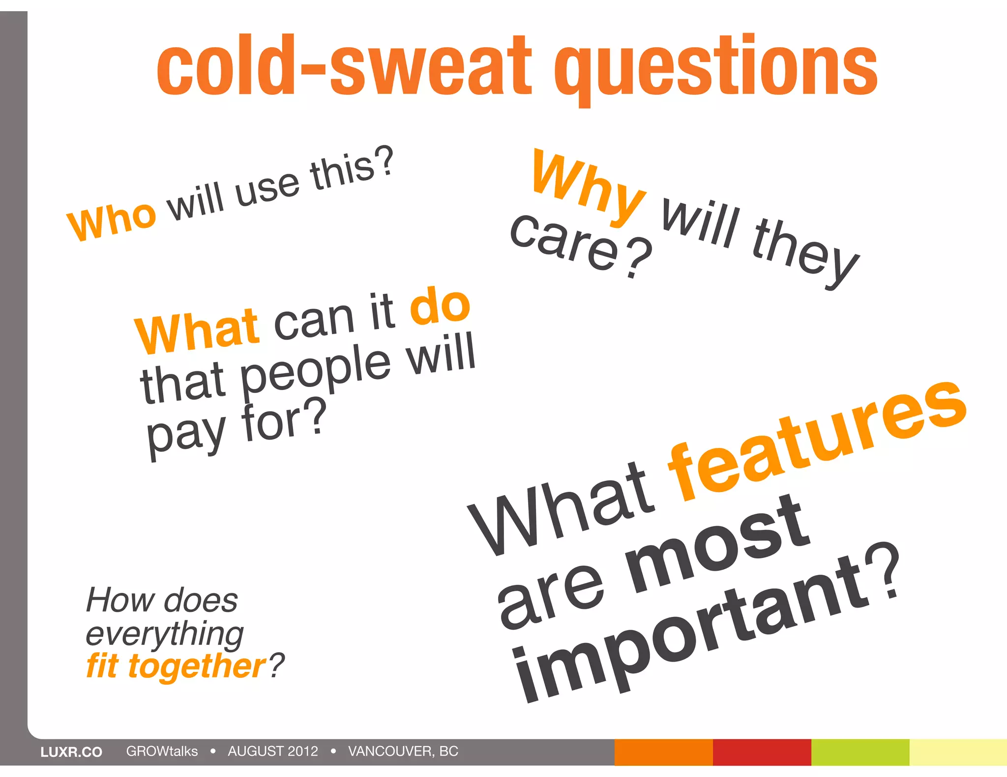 cold-sweat questions
                       use this?                     Why
       will                                         care will the
   Who
                                                        ?         y
                   an it do
           What c le will
           that peop
             ay for?                                            ur es
           p
                                                          fe at
                                                       at st
                                                      h o
                                                    W m
    How does
    everything
                                                      e
                                                    ar ortan     t?
    ﬁt together?
                                                     im p
LUXR.CO   GROWtalks • AUGUST 2012 • VANCOUVER, BC
 