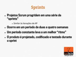 Sprints
l    Projetos Scrum progridem em uma série de
      “sprints”
         l    Similar	
  às	
  iterações	
  do	
  XP	
  
l    Ocorre em um período de duas a quatro semanas
l    Um período constante leva a um melhor “ritmo”
l    O produto é projetado, codiﬁcado e testado durante
      o sprint
 