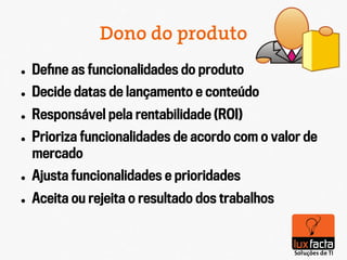 Dono do produto
l    Deﬁne as funcionalidades do produto
l    Decide datas de lançamento e conteúdo
l    Responsável pela rentabilidade (ROI)‫‏‬
l    Prioriza funcionalidades de acordo com o valor de
      mercado
l    Ajusta funcionalidades e prioridades
l    Aceita ou rejeita o resultado dos trabalhos
 