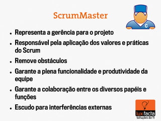 ScrumMaster
l    Representa a gerência para o projeto
l    Responsável pela aplicação dos valores e práticas
      do Scrum
l    Remove obstáculos
l    Garante a plena funcionalidade e produtividade da
      equipe
l    Garante a colaboração entre os diversos papéis e
      funções
l    Escudo para interferências externas
 
