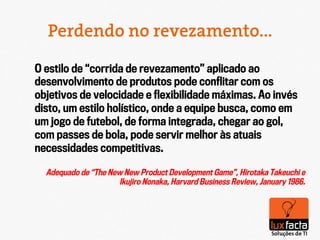 Perdendo no revezamento...

O estilo de “corrida de revezamento” aplicado ao
desenvolvimento de produtos pode conﬂitar com os
objetivos de velocidade e ﬂexibilidade máximas. Ao invés
disto, um estilo holístico, onde a equipe busca, como em
um jogo de futebol, de forma integrada, chegar ao gol,
com passes de bola, pode servir melhor às atuais
necessidades competitivas.

  Adequado de “The New New Product Development Game”, Hirotaka Takeuchi e
                      Ikujiro Nonaka, Harvard Business Review, January 1986.
 
