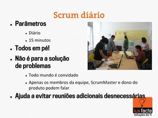 Scrum diário
l    Parâmetros
         l    Diário	
  
         l    15	
  minutos	
  
l    Todos em pé!
l    Não é para a solução
      de problemas
         l    Todo	
  mundo	
  é	
  convidado	
  
         l    Apenas	
  os	
  membros	
  da	
  equipe,	
  ScrumMaster	
  e	
  dono	
  do	
  
               produto	
  podem	
  falar	
  
l    Ajuda a evitar reuniões adicionais desnecessárias
 