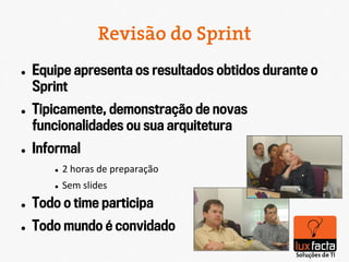 Revisão do Sprint
l    Equipe apresenta os resultados obtidos durante o
      Sprint
l    Tipicamente, demonstração de novas
      funcionalidades ou sua arquitetura
l    Informal
         l    2	
  horas	
  de	
  preparação	
  
         l    Sem	
  slides	
  
l    Todo o time participa
l    Todo mundo é convidado
 