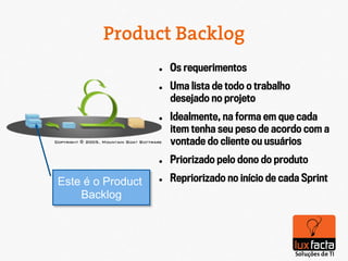 Product Backlog
                   l    Os requerimentos
                   l    Uma lista de todo o trabalho
                         desejado no projeto
                   l    Idealmente, na forma em que cada
                         item tenha seu peso de acordo com a
                         vontade do cliente ou usuários
                   l    Priorizado pelo dono do produto

Este é o Product   l    Repriorizado no início de cada Sprint
    Backlog
 