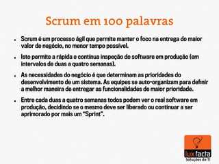 Scrum em 100 palavras
l    Scrum é um processo ágil que permite manter o foco na entrega do maior
      valor de negócio, no menor tempo possível.
l    Isto permite a rápida e contínua inspeção do software em produção (em
      intervalos de duas a quatro semanas).
l    As necessidades do negócio é que determinam as prioridades do
      desenvolvimento de um sistema. As equipes se auto-organizam para deﬁnir
      a melhor maneira de entregar as funcionalidades de maior prioridade.
l    Entre cada duas a quatro semanas todos podem ver o real software em
      produção, decidindo se o mesmo deve ser liberado ou continuar a ser
      aprimorado por mais um “Sprint”.
 