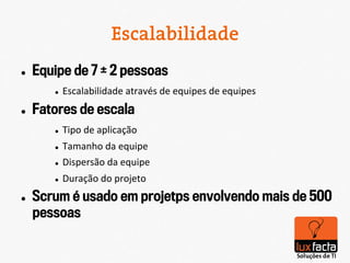 Escalabilidade
l    Equipe de 7 ± 2 pessoas
         l    Escalabilidade	
  através	
  de	
  equipes	
  de	
  equipes	
  
l    Fatores de escala
         l    Tipo	
  de	
  aplicação	
  
         l    Tamanho	
  da	
  equipe	
  
         l    Dispersão	
  da	
  equipe	
  
         l    Duração	
  do	
  projeto	
  
l    Scrum é usado em projetps envolvendo mais de 500
      pessoas
 