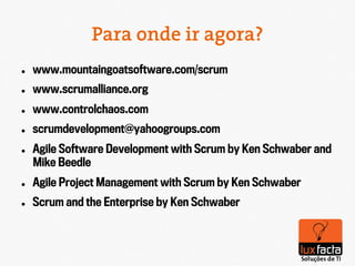 Para onde ir agora?
l    www.mountaingoatsoftware.com/scrum
l    www.scrumalliance.org
l    www.controlchaos.com
l    scrumdevelopment@yahoogroups.com
l    Agile Software Development with Scrum by Ken Schwaber and
      Mike Beedle
l    Agile Project Management with Scrum by Ken Schwaber
l    Scrum and the Enterprise by Ken Schwaber
 