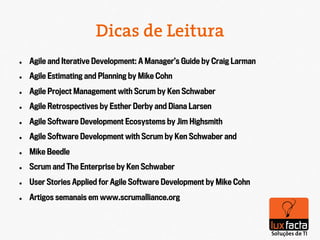 Dicas de Leitura
l    Agile and Iterative Development: A Manager’s Guide by Craig Larman
l    Agile Estimating and Planning by Mike Cohn
l    Agile Project Management with Scrum by Ken Schwaber
l    Agile Retrospectives by Esther Derby and Diana Larsen
l    Agile Software Development Ecosystems by Jim Highsmith
l    Agile Software Development with Scrum by Ken Schwaber and
l    Mike Beedle
l    Scrum and The Enterprise by Ken Schwaber
l    User Stories Applied for Agile Software Development by Mike Cohn
l    Artigos semanais em www.scrumalliance.org
 