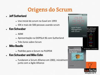 Origens do Scrum
l    Jeff Sutherland
           l    Uso	
  inicial	
  do	
  scrum	
  na	
  Easel	
  em	
  1993	
  
           l    IDX	
  e	
  mais	
  de	
  500	
  pessoas	
  usando	
  scrum	
  
l    Ken Schwaber
           l    ADM	
  
           l    Apresentação	
  na	
  OOPSLA	
  96	
  com	
  Sutherland	
  
           l    Três	
  livros	
  sobre	
  Scrum	
  
l    Mike Beedle
           l    Padrões	
  para	
  o	
  Scrum	
  na	
  PLOPD4	
  
l    Ken Schwaber and Mike Cohn
           l    Fundaram	
  a	
  Scrum	
  Alliance	
  em	
  2002,	
  inicialmente	
  
                 junto	
  com	
  a	
  Agile	
  Alliance	
  
 
