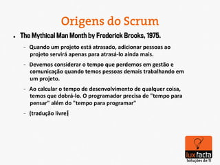 Origens do Scrum
l    The Mythical Man Month by Frederick Brooks, 1975.
       -    Quando	
  um	
  projeto	
  está	
  atrasado,	
  adicionar	
  pessoas	
  ao	
  
            projeto	
  servirá	
  apenas	
  para	
  atrasá-­‐lo	
  ainda	
  mais.	
  
       -    Devemos	
  considerar	
  o	
  tempo	
  que	
  perdemos	
  em	
  gestão	
  e	
  
            comunicação	
  quando	
  temos	
  pessoas	
  demais	
  trabalhando	
  em	
  
            um	
  projeto.	
  
       -    Ao	
  calcular	
  o	
  tempo	
  de	
  desenvolvimento	
  de	
  qualquer	
  coisa,	
  
            temos	
  que	
  dobrá-­‐lo.	
  O	
  programador	
  precisa	
  de	
  "tempo	
  para	
  
            pensar"	
  além	
  do	
  "tempo	
  para	
  programar"	
  
       -    (tradução	
  livre)‫  
	‏‬
 