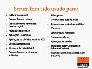 Scrum tem sido usado para:
l    Software comercial                      l    Video games
l    Desenvolvimento interno                 l    Sistemas para suporte à vida
l    Desenvolvimento contratado              l    Sistemas para controle de satélites
      (terceirização)‫‏‬
                                              l    Websites
l    Projetos de preço ﬁxo
                                              l    Software para handhelds
l    Aplicações Financeiras
                                              l    Telefones celulares
l    Aplicações certiﬁcadas pela isso 9001
                                              l    Aplicações para redes
l    Sistemas embarcados
                                              l    Aplicações de ISV (Independent
l    Sistemas disponíveis 24x7                     Software Vendors)‫‏‬
l    Desenvolvimento por hackers             l    Algumas das maiores aplicações em
      solitários                                    produção
 