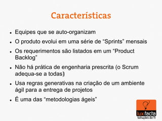 Características
l    Equipes que se auto-organizam
l    O produto evolui em uma série de “Sprints” mensais
l    Os requerimentos são listados em um “Product
      Backlog”
l    Não há prática de engenharia prescrita (o Scrum
      adequa-se a todas)‫‏‬
l    Usa regras generativas na criação de um ambiente
      ágil para a entrega de projetos
l    É uma das “metodologias ágeis”
 