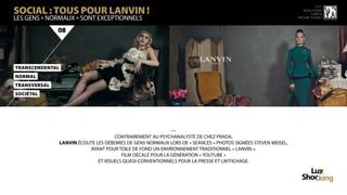 SOCIAL : TOUS POUR LANVIN !
                                                                                                                          15 ème
                                                                                                                   rencontre
                                                                                                                       luxbox
Les gens « normaux » sont exceptionnels                                                                         groupe figaro



              08




TranScendenTal
NorMal
TransVersal
SoCiéTal




                                                              —
                                       CONTRAIREMENT AU PSYCHANALYSTE DE CHEZ PRADA,
                 LANVIN ÉCOUTE LES DÉBOIRES DE GENS NORMAUX LORS DE « SÉANCES » PHOTOS SIGNÉES STEVEN MEISEL,
                             AYANT POUR TOILE DE FOND UN ENVIRONNEMENT TRADITIONNEL « LANVIN ».
                                          FILM DÉCALÉ POUR LA GÉNÉRATION « YOUTUBE »
                                ET VISUELS QUASI-CONVENTIONNELS POUR LA PRESSE ET L’AFFICHAGE.
 